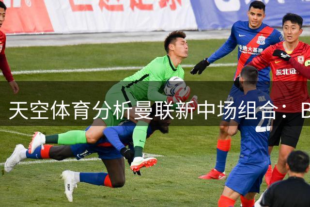 天空体育分析曼联新中场组合：B费领衔三新援或成主力